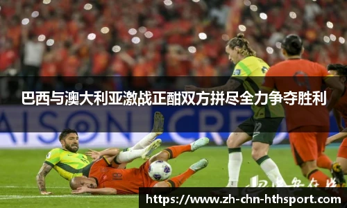 巴西与澳大利亚激战正酣双方拼尽全力争夺胜利