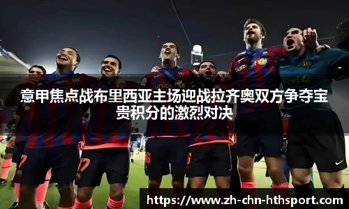 意甲焦点战布里西亚主场迎战拉齐奥双方争夺宝贵积分的激烈对决