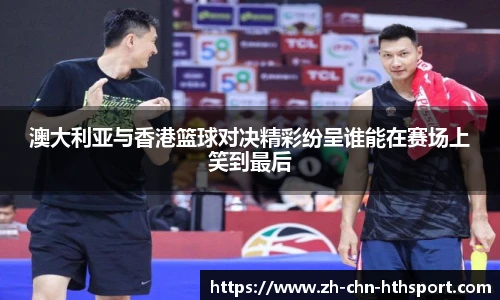 澳大利亚与香港篮球对决精彩纷呈谁能在赛场上笑到最后